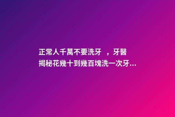 正常人千萬不要洗牙，牙醫揭秘花幾十到幾百塊洗一次牙有沒有意義